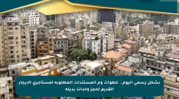 بشكل رسمي اليوم.. خطوات وم المستندات المطلوبة لمستأجري الإيجار القديم لحجز وحدات بديلة